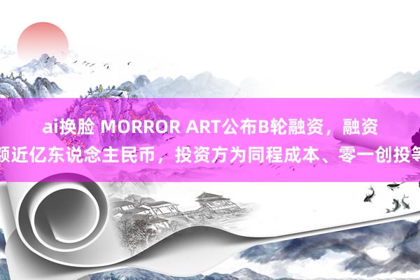 ai换脸 MORROR ART公布B轮融资，融资额近亿东说念主民币，投资方为同程成本、零一创投等