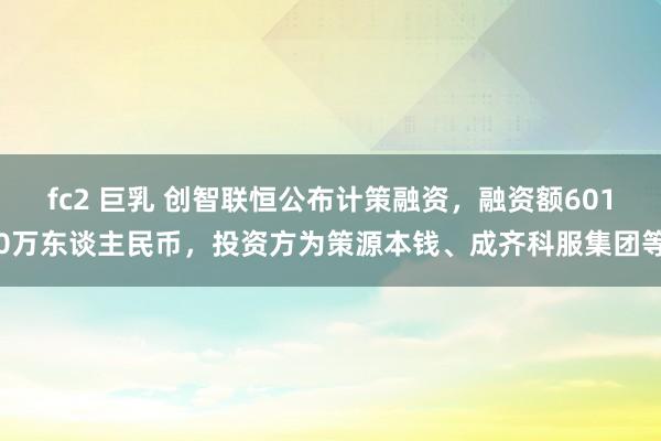 fc2 巨乳 创智联恒公布计策融资，融资额6010万东谈主民币，投资方为策源本钱、成齐科服集团等