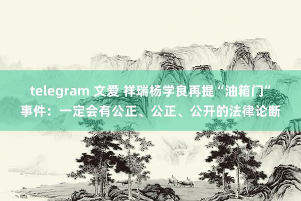 telegram 文爱 祥瑞杨学良再提“油箱门”事件：一定会有公正、公正、公开的法律论断