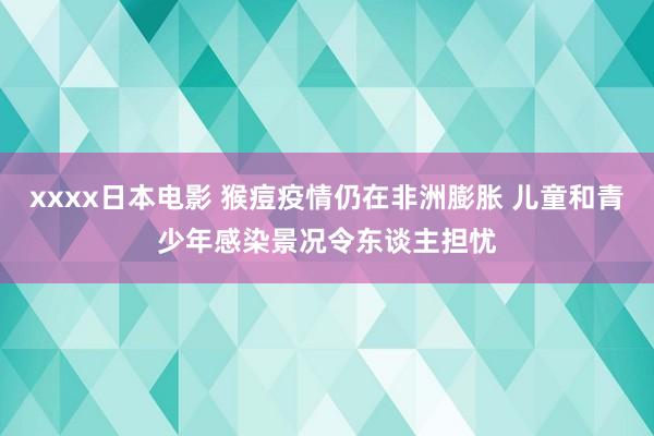 xxxx日本电影 猴痘疫情仍在非洲膨胀 儿童和青少年感染景况令东谈主担忧