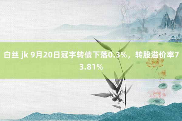 白丝 jk 9月20日冠宇转债下落0.3%，转股溢价率73.81%