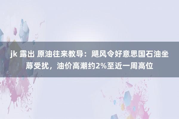 jk 露出 原油往来教导：飓风令好意思国石油坐蓐受扰，油价高潮约2%至近一周高位