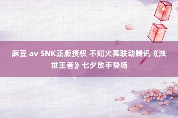 麻豆 av SNK正版授权 不知火舞联动腾讯《浊世王者》七夕放手登场