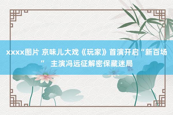 xxxx图片 京味儿大戏《玩家》首演开启“新百场”  主演冯远征解密保藏迷局