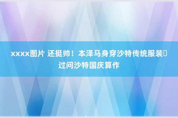 xxxx图片 还挺帅！本泽马身穿沙特传统服装️过问沙特国庆算作