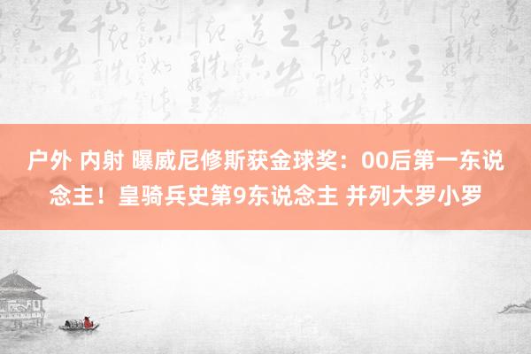 户外 内射 曝威尼修斯获金球奖：00后第一东说念主！皇骑兵史第9东说念主 并列大罗小罗