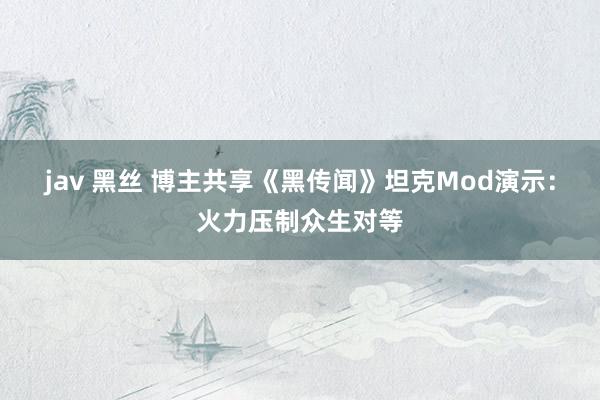 jav 黑丝 博主共享《黑传闻》坦克Mod演示：火力压制众生对等