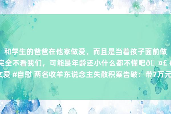 和学生的爸爸在他家做爱，而且是当着孩子面前做爱，太刺激了，孩子完全不看我们，可能是年龄还小什么都不懂吧🤣 #同城 #文爱 #自慰 两名收羊东说念主失散积案告破：带7万元出门遭杀害，尸骨17年后被找到
