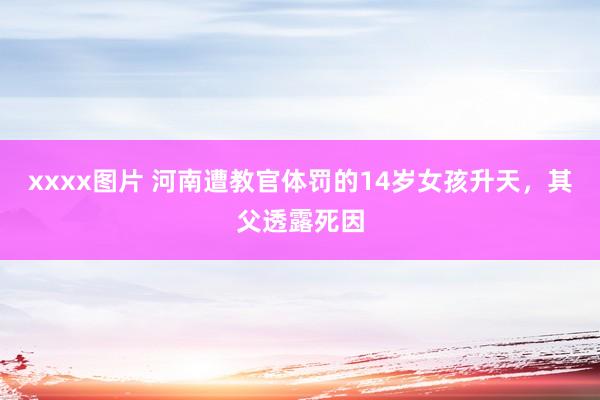 xxxx图片 河南遭教官体罚的14岁女孩升天，其父透露死因
