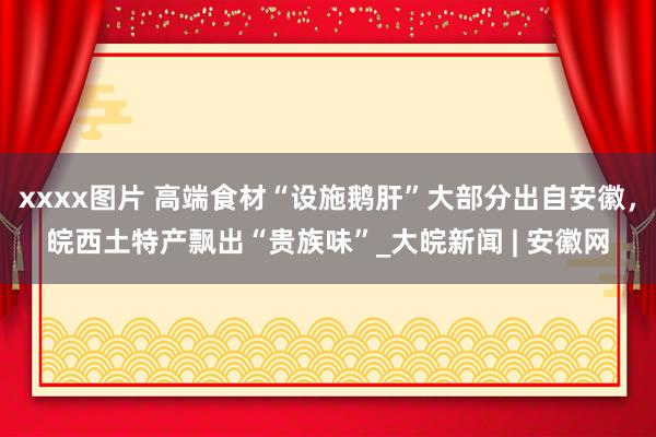 xxxx图片 高端食材“设施鹅肝”大部分出自安徽，皖西土特产飘出“贵族味”_大皖新闻 | 安徽网