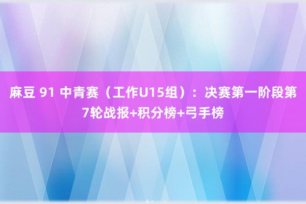 麻豆 91 中青赛（工作U15组）：决赛第一阶段第7轮战报+积分榜+弓手榜