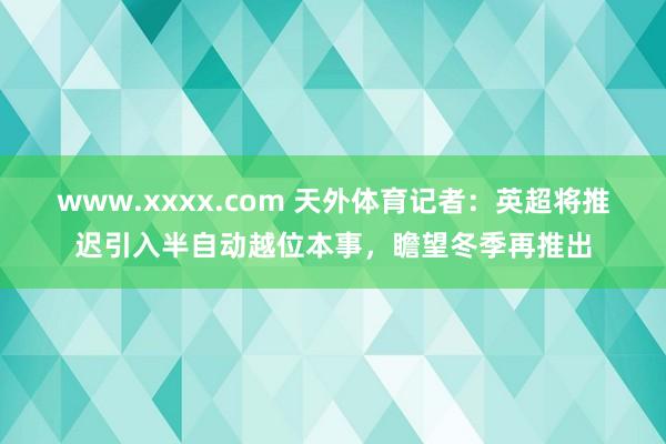 www.xxxx.com 天外体育记者：英超将推迟引入半自动越位本事，瞻望冬季再推出