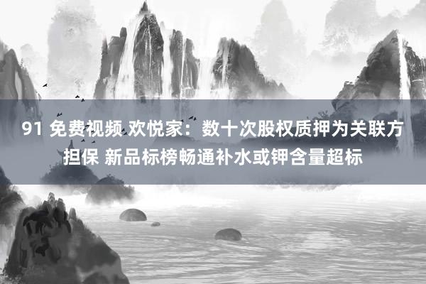 91 免费视频 欢悦家：数十次股权质押为关联方担保 新品标榜畅通补水或钾含量超标