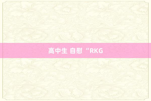 高中生 自慰 “RKG