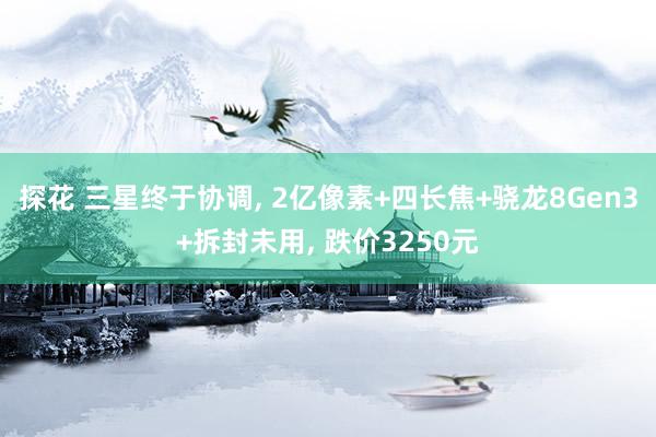 探花 三星终于协调， 2亿像素+四长焦+骁龙8Gen3+拆封未用， 跌价3250元