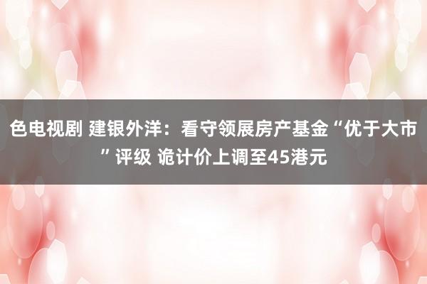 色电视剧 建银外洋：看守领展房产基金“优于大市”评级 诡计价上调至45港元