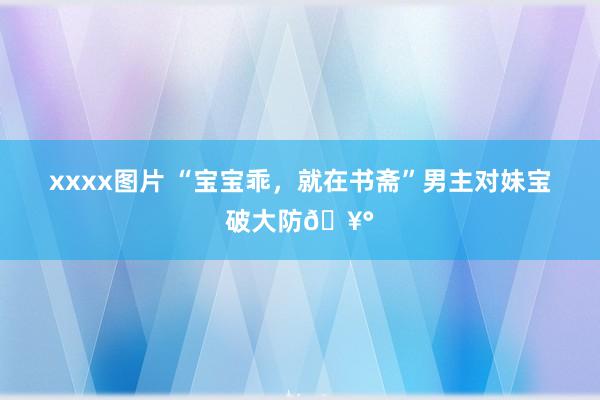 xxxx图片 “宝宝乖,就在书斋”男主对妹宝破大防🥰