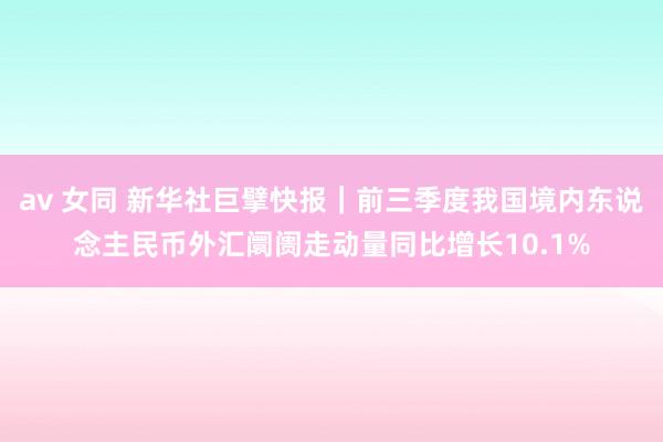 av 女同 新华社巨擘快报｜前三季度我国境内东说念主民币外汇阛阓走动量同比增长10.1%