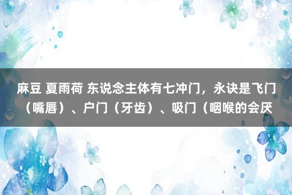 麻豆 夏雨荷 东说念主体有七冲门,永诀是飞门(嘴唇)、户门(牙齿)、吸门(咽喉的会厌