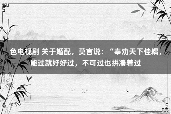 色电视剧 关于婚配,莫言说:“奉劝天下佳耦,能过就好好过,不可过也拼凑着过