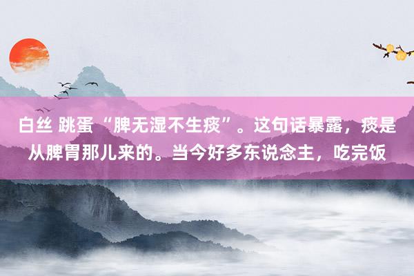 白丝 跳蛋 “脾无湿不生痰”。这句话暴露，痰是从脾胃那儿来的。当今好多东说念主，吃完饭