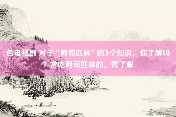 色电视剧 对于“阿司匹林”的3个知识，你了解吗？常吃阿司匹林的，需了解