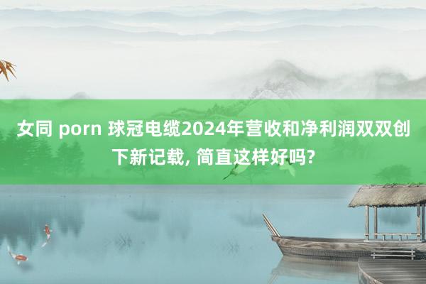 女同 porn 球冠电缆2024年营收和净利润双双创下新记载， 简直这样好吗?