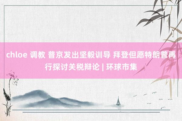 chloe 调教 普京发出坚毅训导 拜登但愿特朗普再行探讨关税辩论 | 环球市集