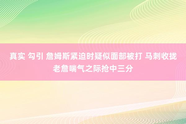 真实 勾引 詹姆斯紧迫时疑似面部被打 马刺收拢老詹喘气之际抢中三分