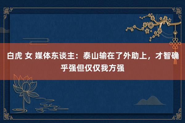白虎 女 媒体东谈主：泰山输在了外助上，才智确乎强但仅仅我方强