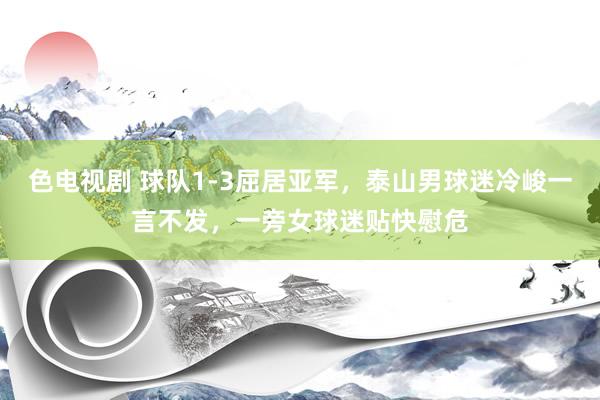 色电视剧 球队1-3屈居亚军，泰山男球迷冷峻一言不发，一旁女球迷贴快慰危