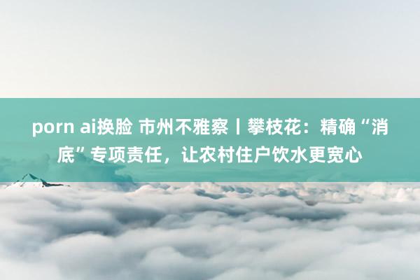 porn ai换脸 市州不雅察丨攀枝花：精确“消底”专项责任，让农村住户饮水更宽心