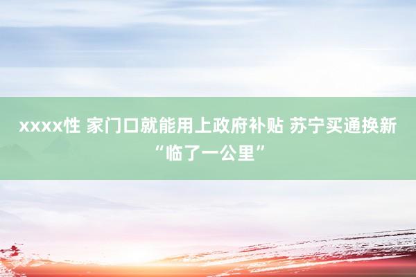 xxxx性 家门口就能用上政府补贴 苏宁买通换新“临了一公里”