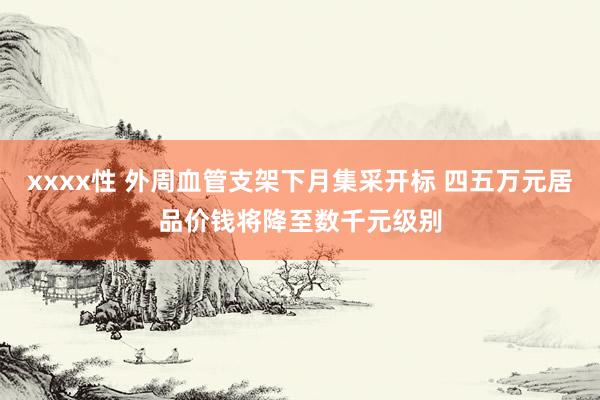 xxxx性 外周血管支架下月集采开标 四五万元居品价钱将降至数千元级别