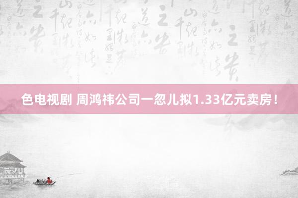 色电视剧 周鸿祎公司一忽儿拟1.33亿元卖房！