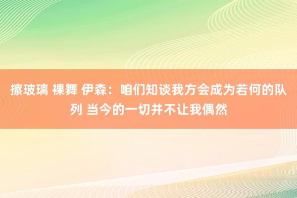 擦玻璃 裸舞 伊森：咱们知谈我方会成为若何的队列 当今的一切并不让我偶然