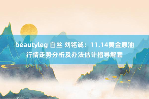 beautyleg 白丝 刘铭诚：11.14黄金原油行情走势分析及办法估计指导解套