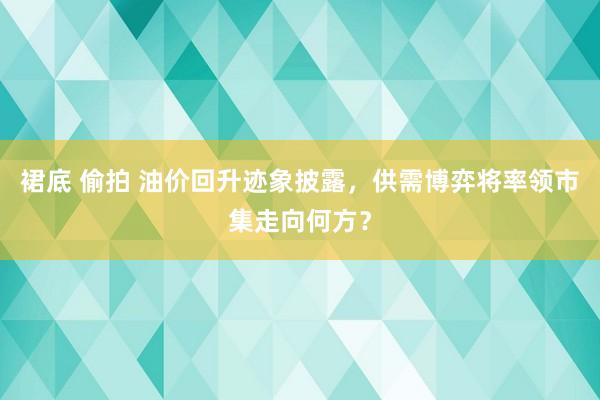 裙底 偷拍 油价回升迹象披露，供需博弈将率领市集走向何方？