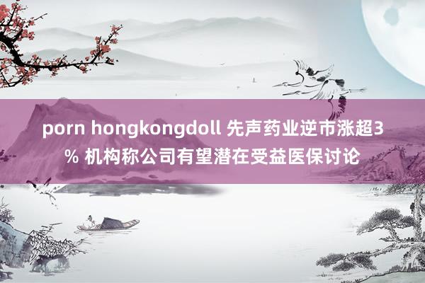 porn hongkongdoll 先声药业逆市涨超3% 机构称公司有望潜在受益医保讨论