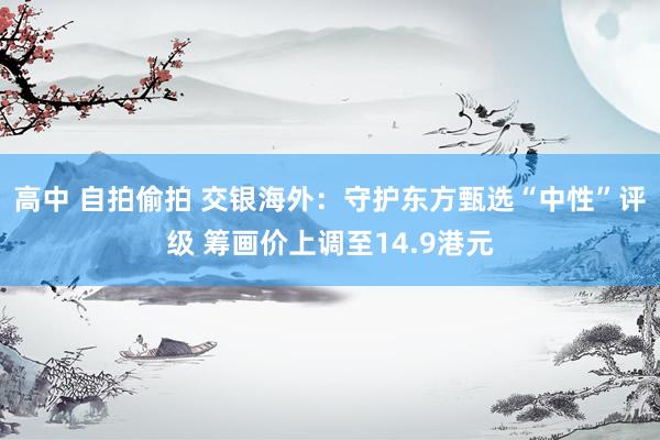 高中 自拍偷拍 交银海外：守护东方甄选“中性”评级 筹画价上调至14.9港元