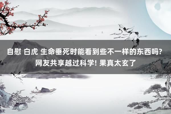 自慰 白虎 生命垂死时能看到些不一样的东西吗? 网友共享越过科学! 果真太玄了