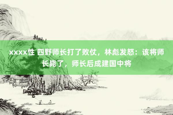 xxxx性 四野师长打了败仗，林彪发怒：该将师长毙了，师长后成建国中将