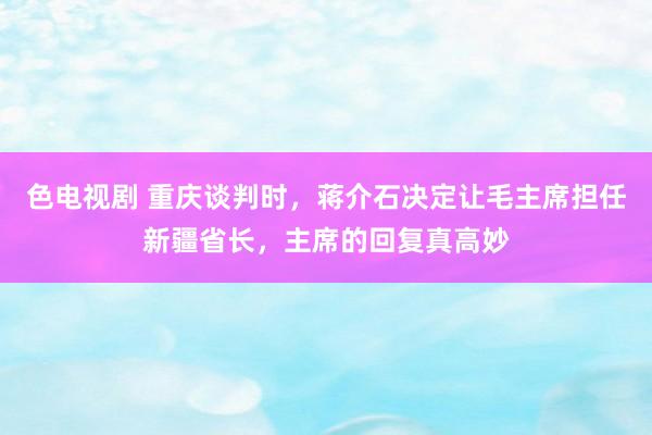 色电视剧 重庆谈判时，蒋介石决定让毛主席担任新疆省长，主席的回复真高妙