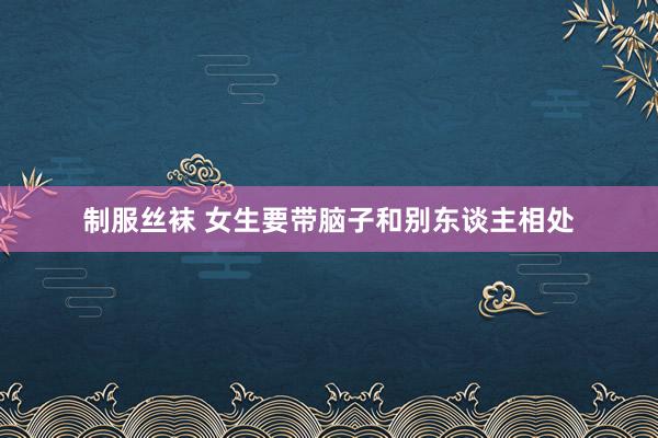 制服丝袜 女生要带脑子和别东谈主相处