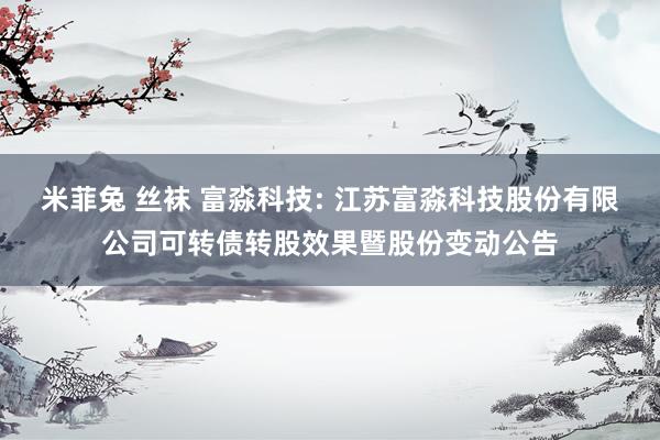 米菲兔 丝袜 富淼科技: 江苏富淼科技股份有限公司可转债转股效果暨股份变动公告