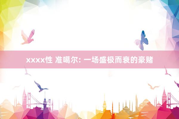 xxxx性 准噶尔: 一场盛极而衰的豪赌