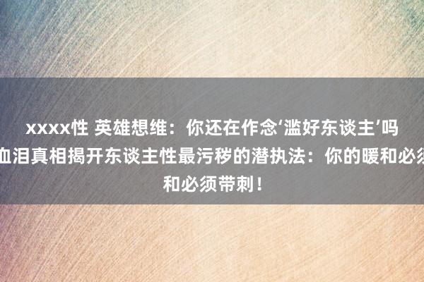 xxxx性 英雄想维：你还在作念‘滥好东谈主’吗？3条血泪真相揭开东谈主性最污秽的潜执法：你的暖和必须带刺！