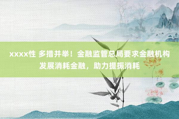 xxxx性 多措并举！金融监管总局要求金融机构发展消耗金融，助力提振消耗