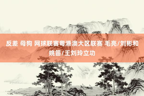 反差 母狗 网球联赛粤港澳大区联赛 毛亮/刘彬和姚笛/王刘玲立功