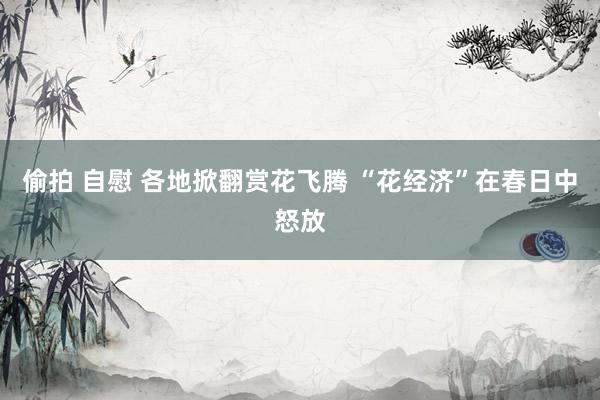 偷拍 自慰 各地掀翻赏花飞腾 “花经济”在春日中怒放